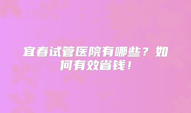 宜春试管医院有哪些？如何有效省钱！