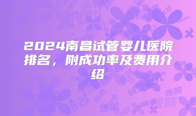 2024南昌试管婴儿医院排名，附成功率及费用介绍