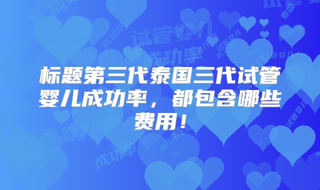 标题第三代泰国三代试管婴儿成功率，都包含哪些费用！