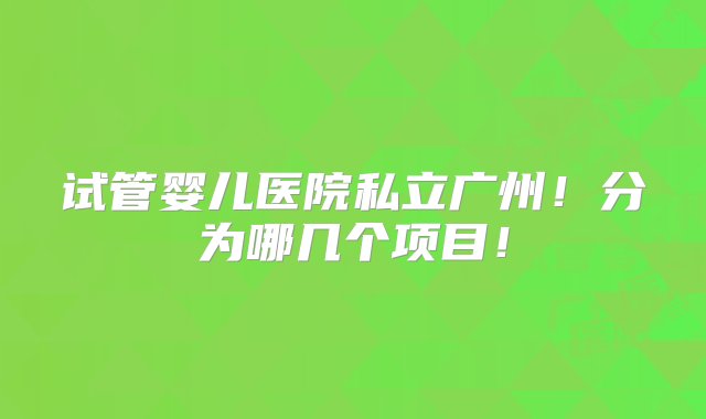 试管婴儿医院私立广州！分为哪几个项目！