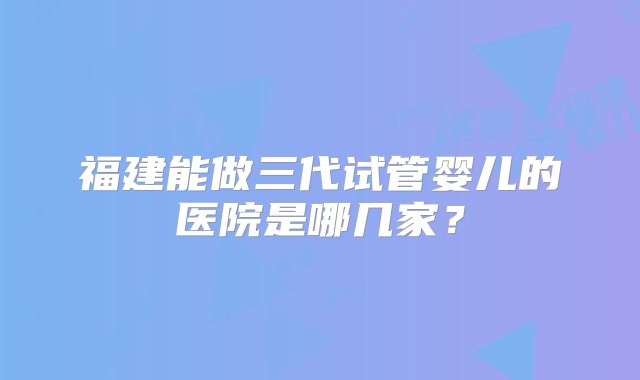 福建能做三代试管婴儿的医院是哪几家？