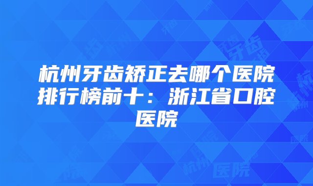 杭州牙齿矫正去哪个医院排行榜前十：浙江省口腔医院