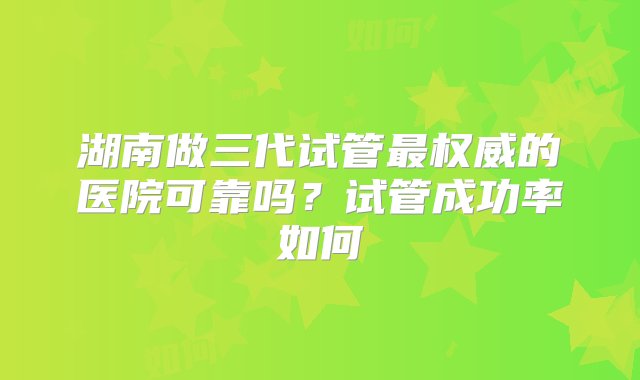 湖南做三代试管最权威的医院可靠吗？试管成功率如何