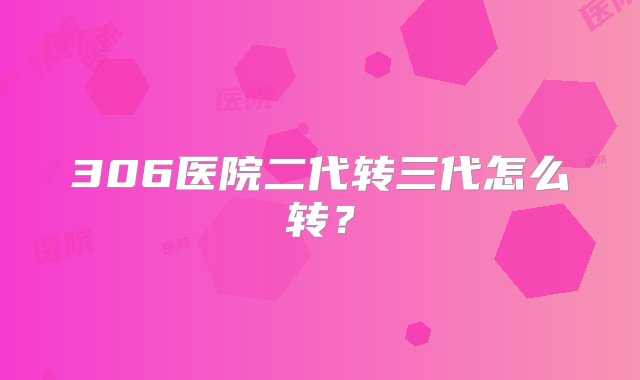 306医院二代转三代怎么转？