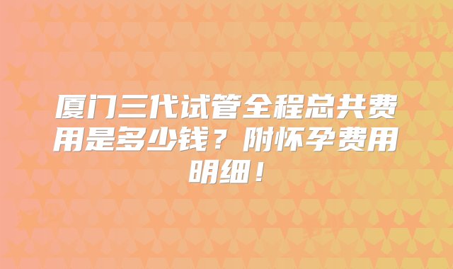 厦门三代试管全程总共费用是多少钱？附怀孕费用明细！