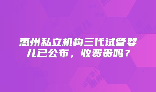 惠州私立机构三代试管婴儿已公布，收费贵吗？