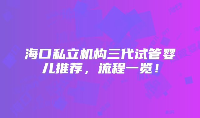 海口私立机构三代试管婴儿推荐，流程一览！