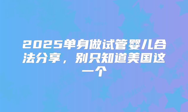 2025单身做试管婴儿合法分享，别只知道美国这一个