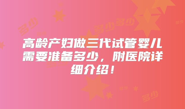 高龄产妇做三代试管婴儿需要准备多少，附医院详细介绍！