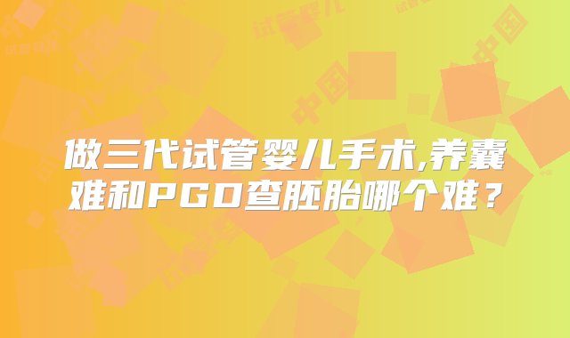 做三代试管婴儿手术,养囊难和PGD查胚胎哪个难？