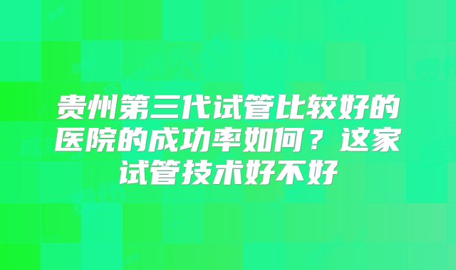 贵州第三代试管比较好的医院的成功率如何？这家试管技术好不好