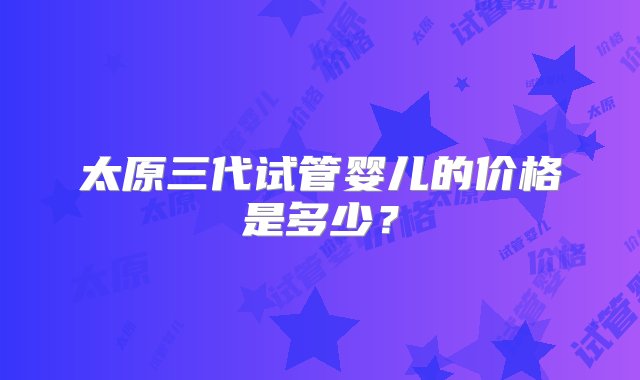 太原三代试管婴儿的价格是多少？