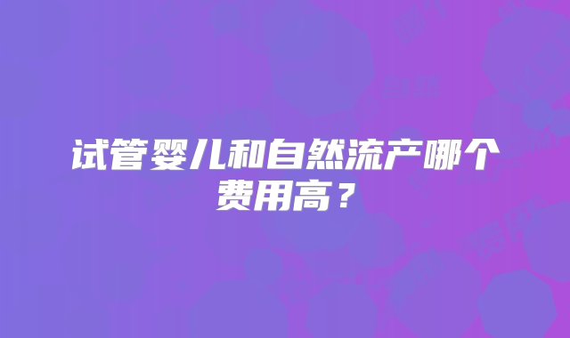 试管婴儿和自然流产哪个费用高？