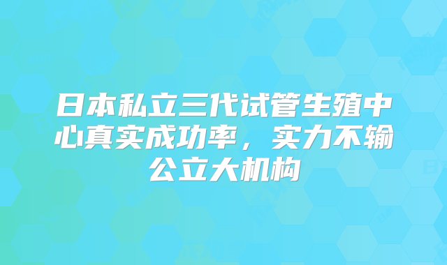 日本私立三代试管生殖中心真实成功率，实力不输公立大机构