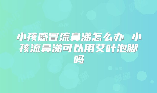 小孩感冒流鼻涕怎么办 小孩流鼻涕可以用艾叶泡脚吗