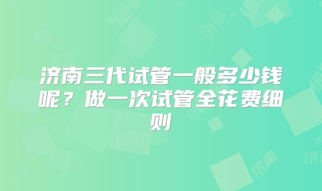 济南三代试管一般多少钱呢？做一次试管全花费细则