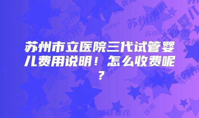 苏州市立医院三代试管婴儿费用说明！怎么收费呢？