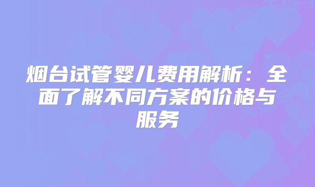 烟台试管婴儿费用解析：全面了解不同方案的价格与服务