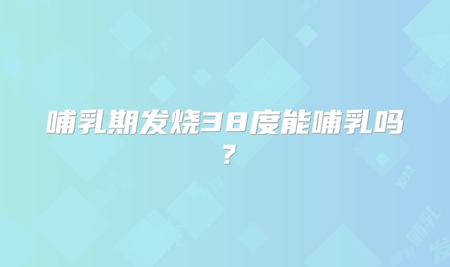 哺乳期发烧38度能哺乳吗？