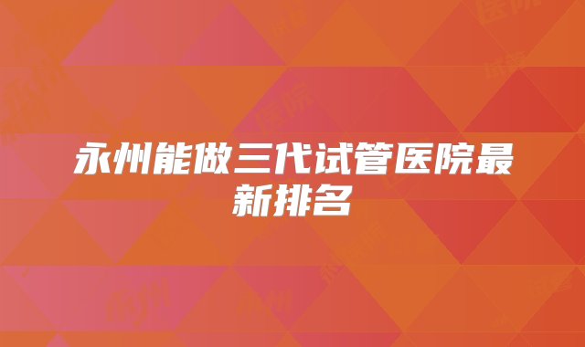 永州能做三代试管医院最新排名