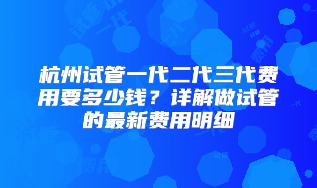 杭州试管一代二代三代费用要多少钱？详解做试管的最新费用明细