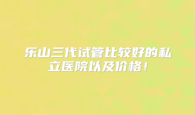 乐山三代试管比较好的私立医院以及价格！