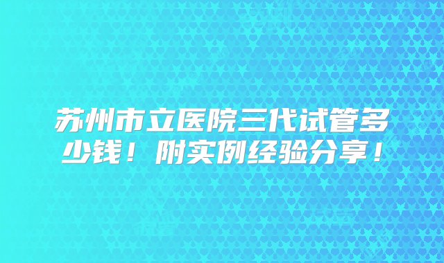 苏州市立医院三代试管多少钱！附实例经验分享！