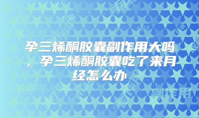 孕三烯酮胶囊副作用大吗，孕三烯酮胶囊吃了来月经怎么办