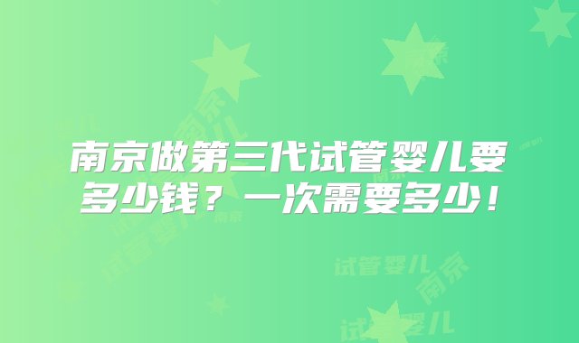 南京做第三代试管婴儿要多少钱？一次需要多少！