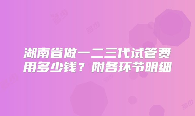 湖南省做一二三代试管费用多少钱？附各环节明细