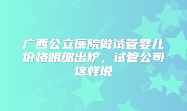 广西公立医院做试管婴儿价格明细出炉，试管公司这样说