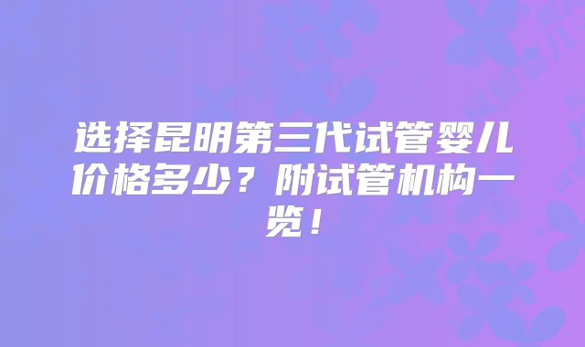 选择昆明第三代试管婴儿价格多少？附试管机构一览！