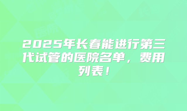 2025年长春能进行第三代试管的医院名单，费用列表！