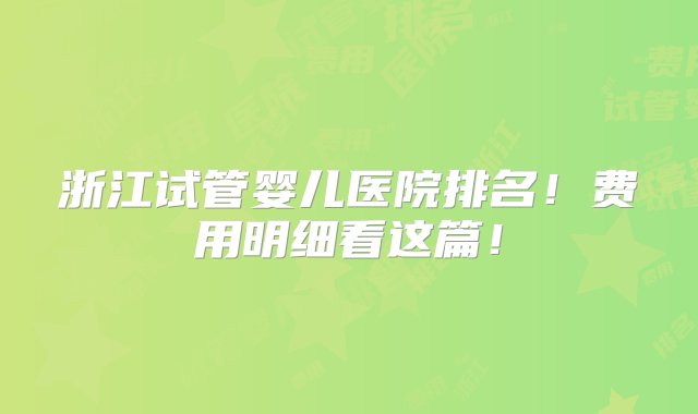 浙江试管婴儿医院排名！费用明细看这篇！