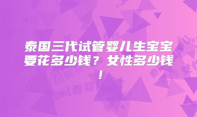 泰国三代试管婴儿生宝宝要花多少钱？女性多少钱！