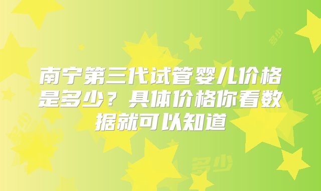 南宁第三代试管婴儿价格是多少？具体价格你看数据就可以知道