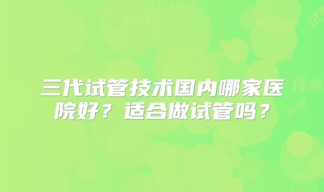 三代试管技术国内哪家医院好？适合做试管吗？