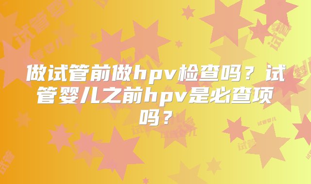 做试管前做hpv检查吗？试管婴儿之前hpv是必查项吗？