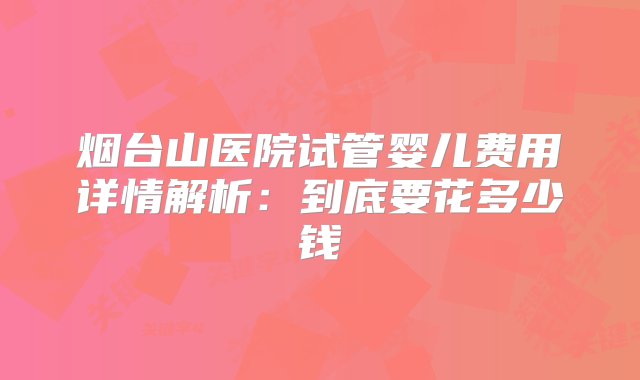 烟台山医院试管婴儿费用详情解析：到底要花多少钱