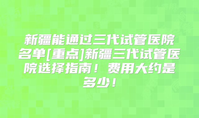 新疆能通过三代试管医院名单[重点]新疆三代试管医院选择指南！费用大约是多少！