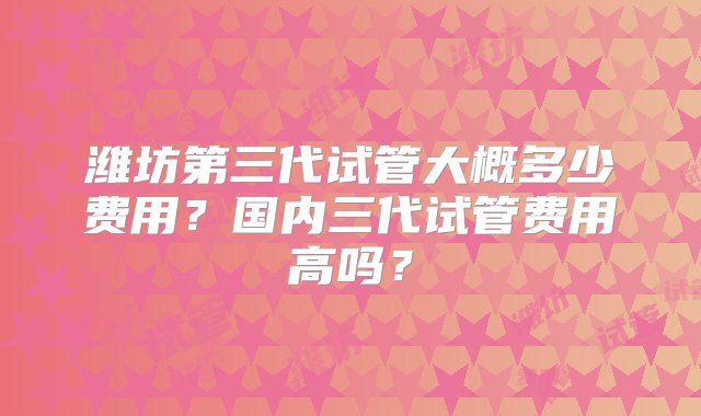 潍坊第三代试管大概多少费用？国内三代试管费用高吗？