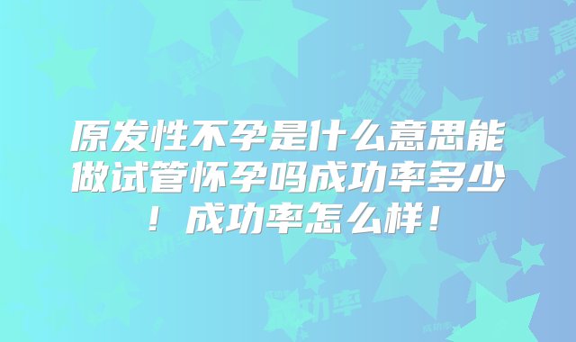 原发性不孕是什么意思能做试管怀孕吗成功率多少！成功率怎么样！