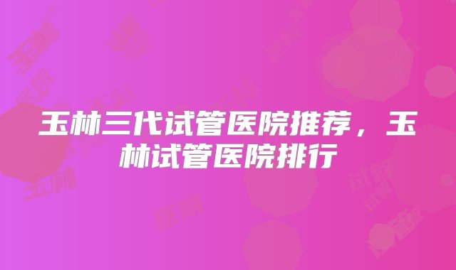 玉林三代试管医院推荐，玉林试管医院排行