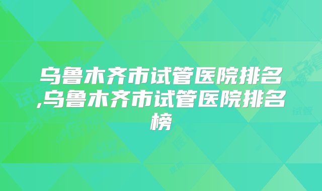 乌鲁木齐市试管医院排名,乌鲁木齐市试管医院排名榜