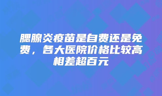 腮腺炎疫苗是自费还是免费，各大医院价格比较高相差超百元