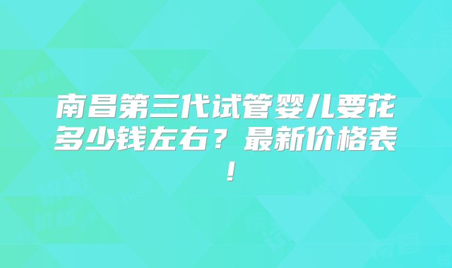 南昌第三代试管婴儿要花多少钱左右？最新价格表！