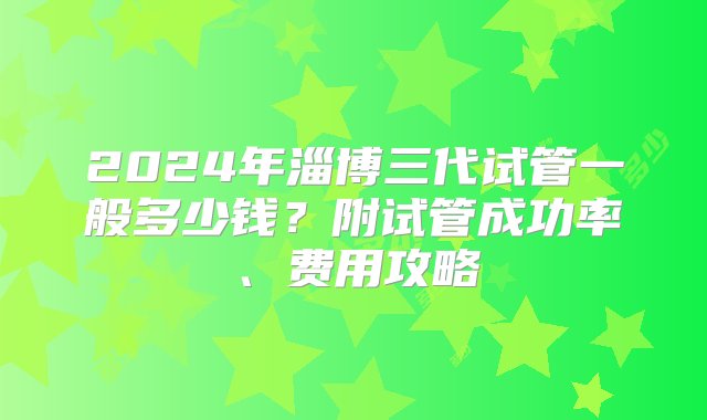 2024年淄博三代试管一般多少钱？附试管成功率、费用攻略