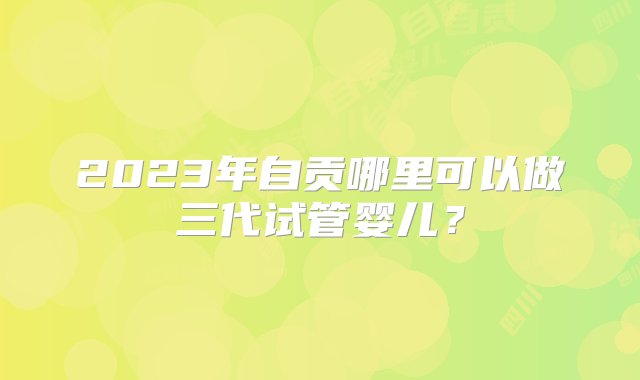 2023年自贡哪里可以做三代试管婴儿？