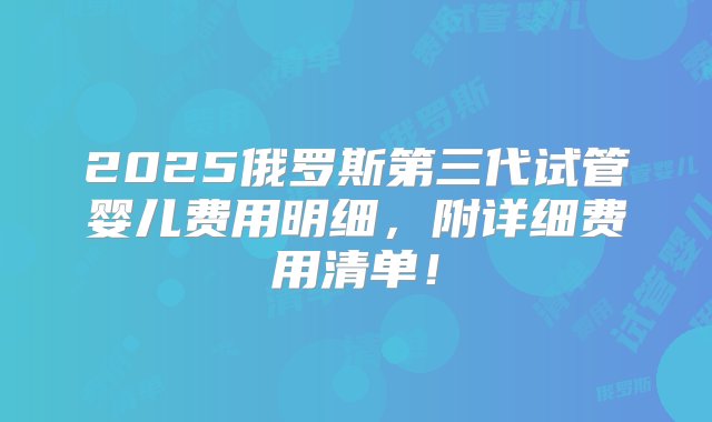 2025俄罗斯第三代试管婴儿费用明细，附详细费用清单！