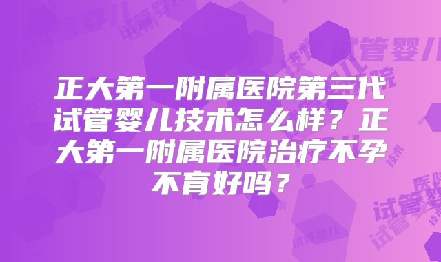 正大第一附属医院第三代试管婴儿技术怎么样？正大第一附属医院治疗不孕不育好吗？